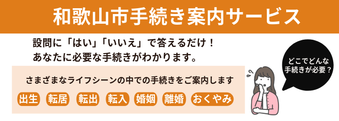 手続き案内サービス　設問にはい、いいえで答えるだけでさまざまなライフーシーン（出生、転居、転出、転入、婚姻、離婚、おくやみ）のなかであなたに必要な手続きをご案内します　（外部リンク・新しいウインドウで開きます）