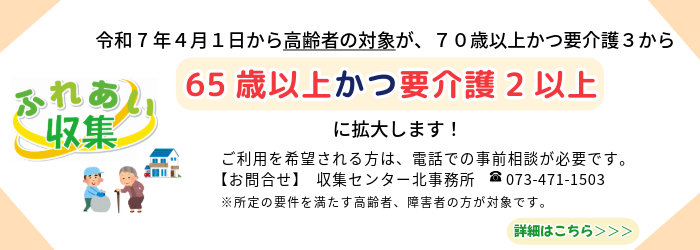 令和7年4月1日から高齢者の対象者が70歳以上かつ要介護3から65歳以上かつ要介護2に拡大されました。ご利用を希望される方は、電話での事前相談が必要です。 お問合せ　収集センター北事務所　073-471-1503　所定の要件を満たす高齢者、障碍者の方が対象です。詳しくはこちら（外部リンク・新しいウインドウで開きます）