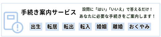 手続き案内サービス　設問に　はい　いいえ　で答えるだけ　あなたに必要な手続きをご案内します　出生　転居　転出　転入　婚姻　離婚　おくやみ（外部リンク・新しいウインドウで開きます）
